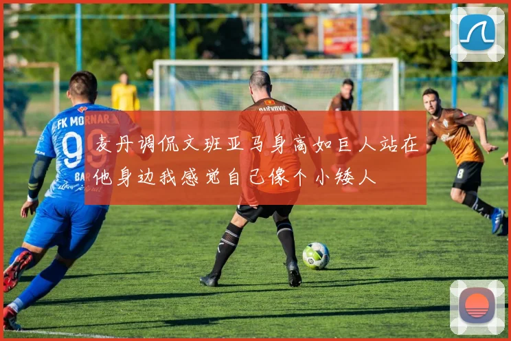 麦丹调侃文班亚马身高如巨人站在他身边我感觉自己像个小矮人