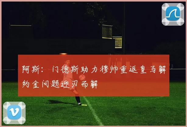 阿斯：门德斯助力穆帅重返皇马解约金问题迎刃而解