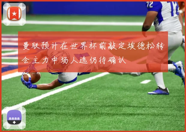 曼联预计在世界杯前敲定埃德松转会主力中场人选仍待确认
