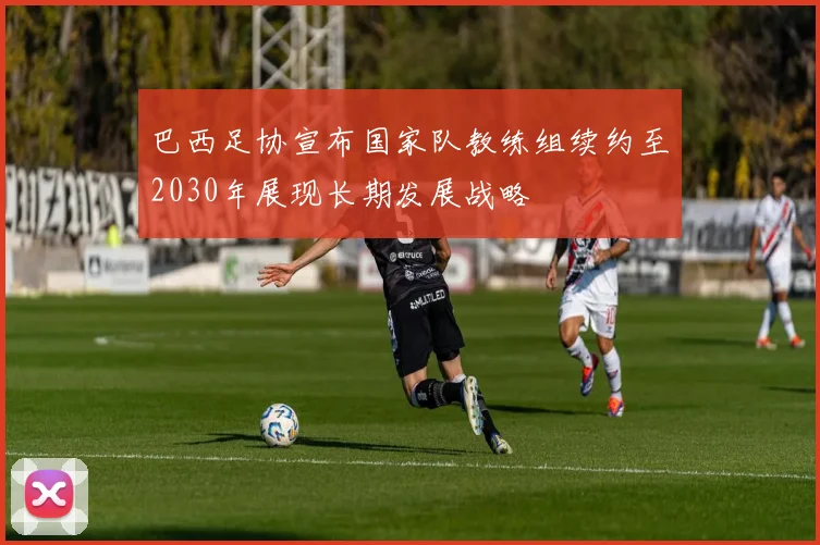 巴西足协宣布国家队教练组续约至2030年展现长期发展战略