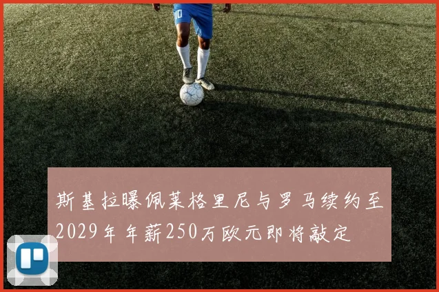 斯基拉曝佩莱格里尼与罗马续约至2029年年薪250万欧元即将敲定
