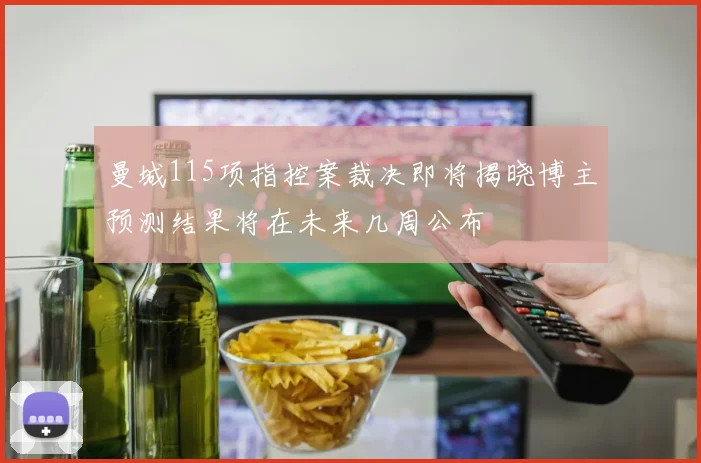 曼城115项指控案裁决即将揭晓博主预测结果将在未来几周公布