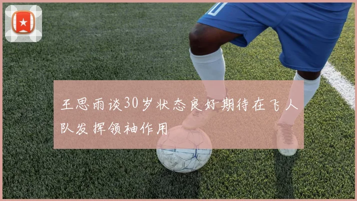 王思雨谈30岁状态良好期待在飞人队发挥领袖作用