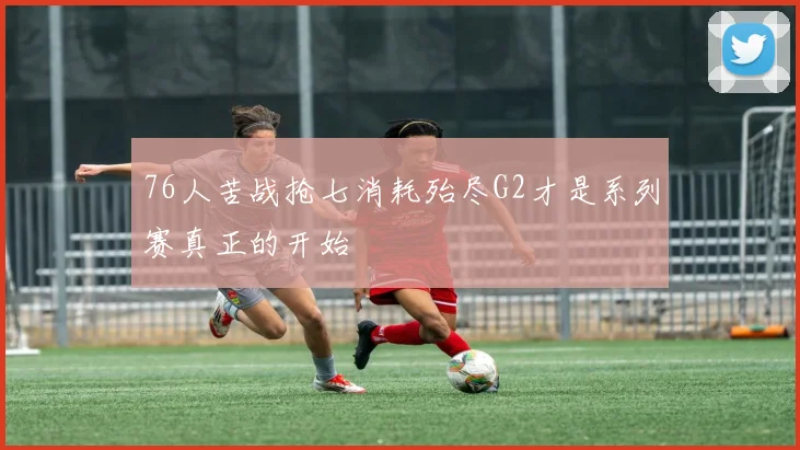 76人苦战抢七消耗殆尽G2才是系列赛真正的开始